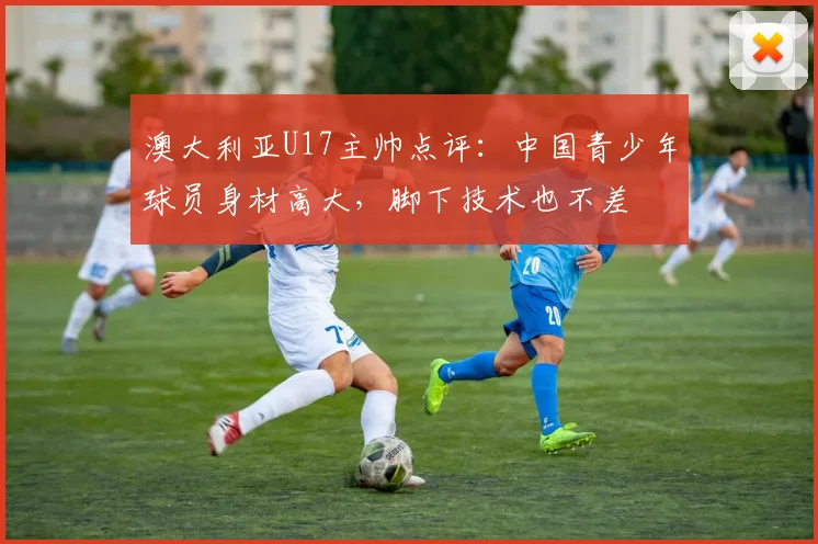 澳大利亚U17主帅点评:中国青少年球员身材高大,脚下技术也不差