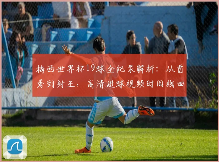梅西世界杯19球全纪录解析：从首秀到封王，高清进球视频时间线回顾