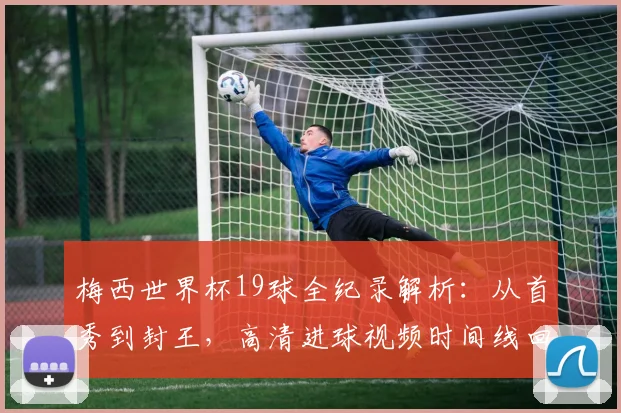 梅西世界杯19球全纪录解析：从首秀到封王，高清进球视频时间线回顾