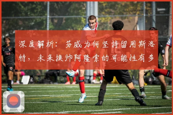 深度解析：芬威为何坚持留用斯洛特，未来换帅阿隆索的可能性有多大？